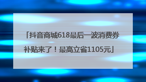 抖音商城618最后一波消费券补贴来了！最高立省1105元